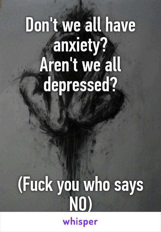 Don't we all have anxiety?
Aren't we all depressed?




(Fuck you who says NO)