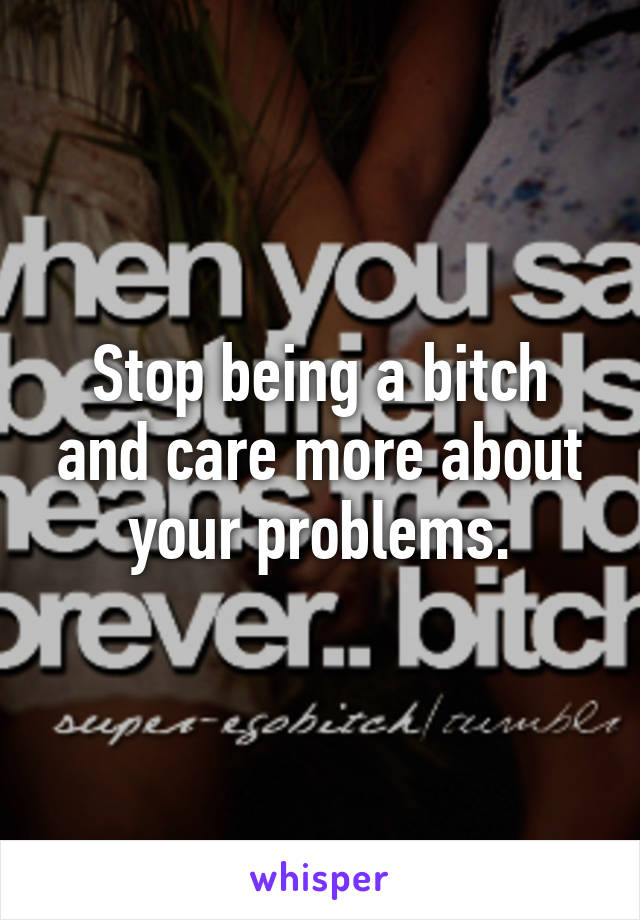 Stop being a bitch and care more about your problems.