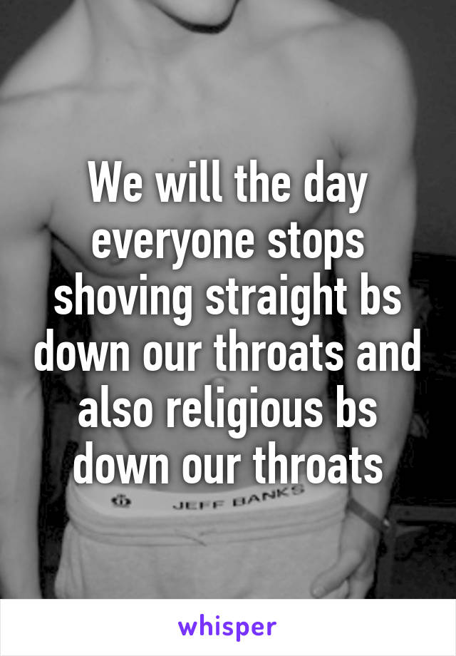 We will the day everyone stops shoving straight bs down our throats and also religious bs down our throats