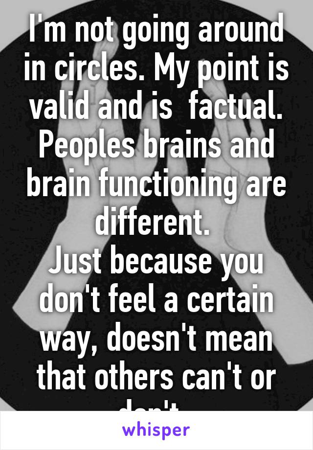 I'm not going around in circles. My point is valid and is  factual. Peoples brains and brain functioning are different. 
Just because you don't feel a certain way, doesn't mean that others can't or don't. 