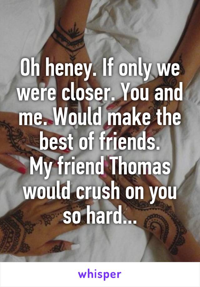 Oh heney. If only we were closer. You and me. Would make the best of friends.
My friend Thomas would crush on you so hard...