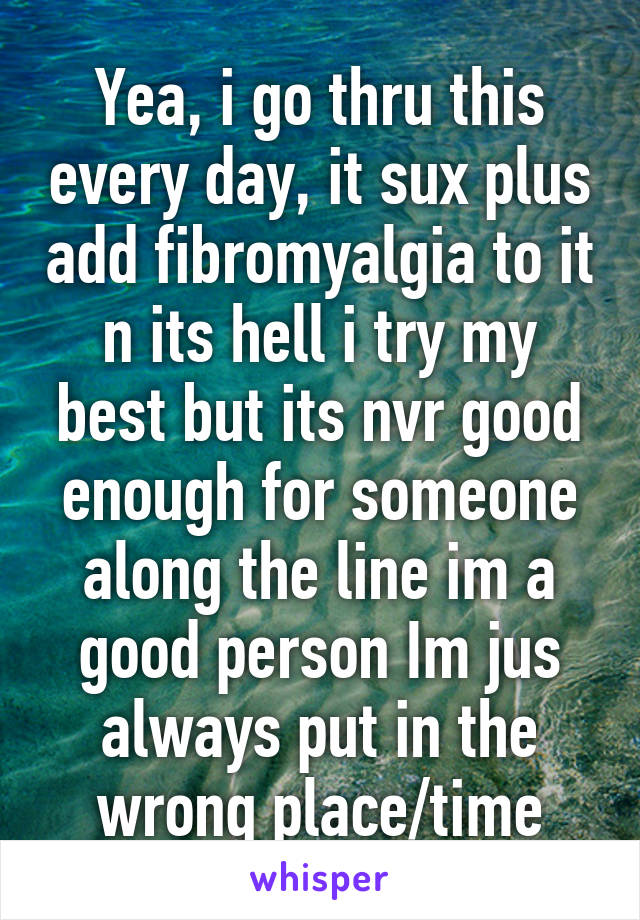 Yea, i go thru this every day, it sux plus add fibromyalgia to it n its hell i try my best but its nvr good enough for someone along the line im a good person Im jus always put in the wrong place/time