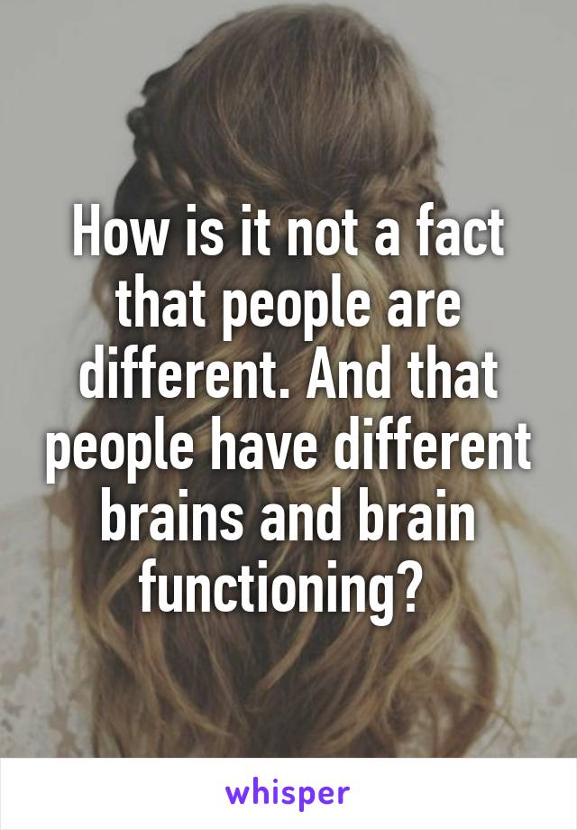 How is it not a fact that people are different. And that people have different brains and brain functioning? 