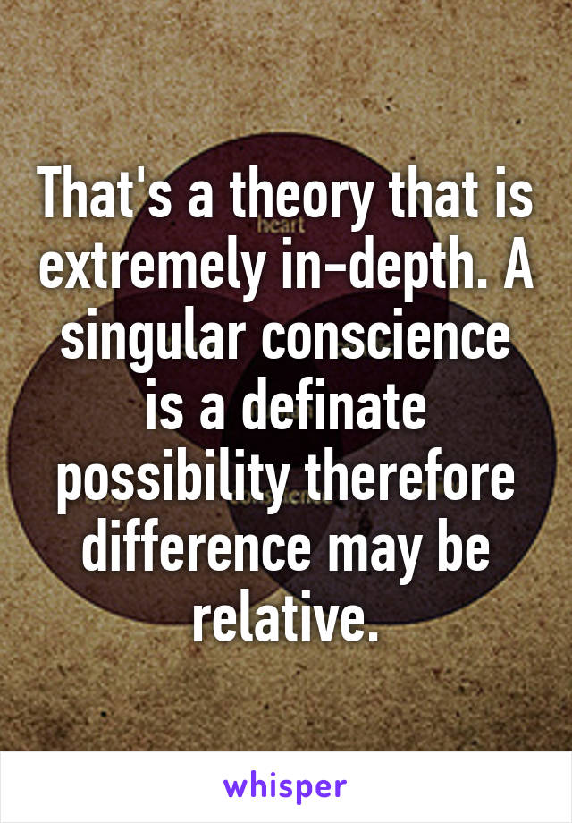 That's a theory that is extremely in-depth. A singular conscience is a definate possibility therefore difference may be relative.