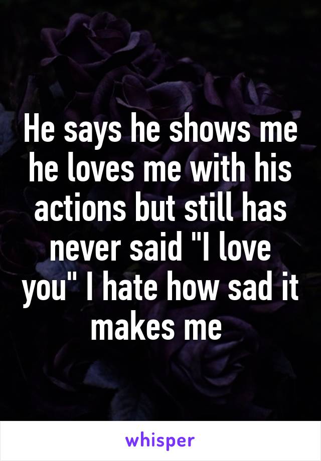 He says he shows me he loves me with his actions but still has never said "I love you" I hate how sad it makes me 