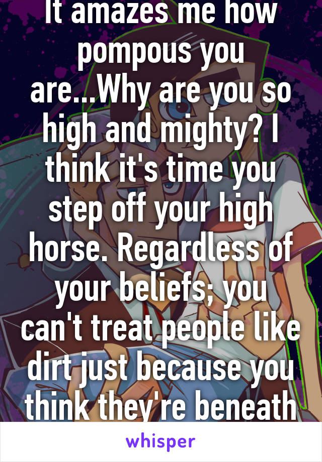 It amazes me how pompous you are...Why are you so high and mighty? I think it's time you step off your high horse. Regardless of your beliefs; you can't treat people like dirt just because you think they're beneath you. Grow up. 