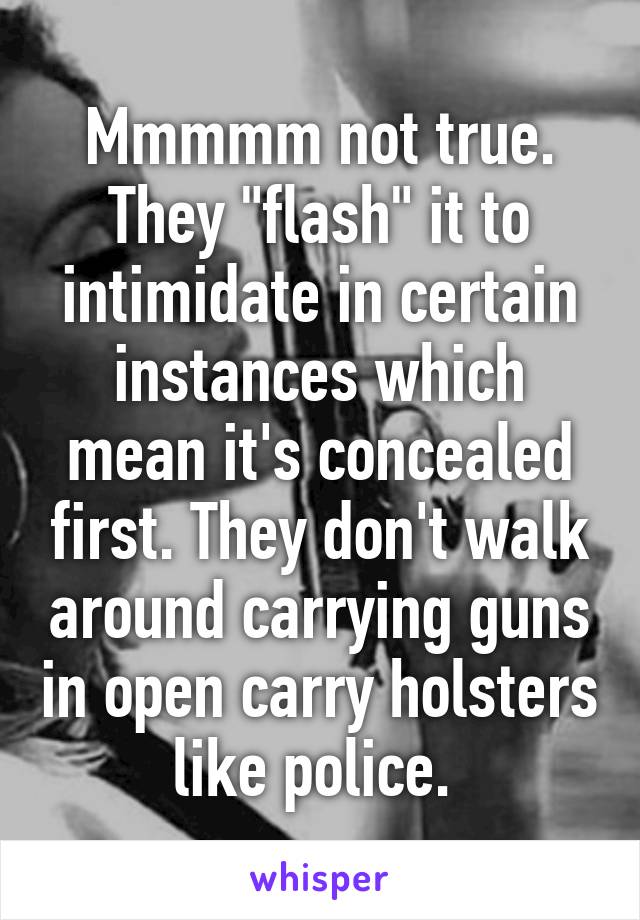 Mmmmm not true. They "flash" it to intimidate in certain instances which mean it's concealed first. They don't walk around carrying guns in open carry holsters like police. 