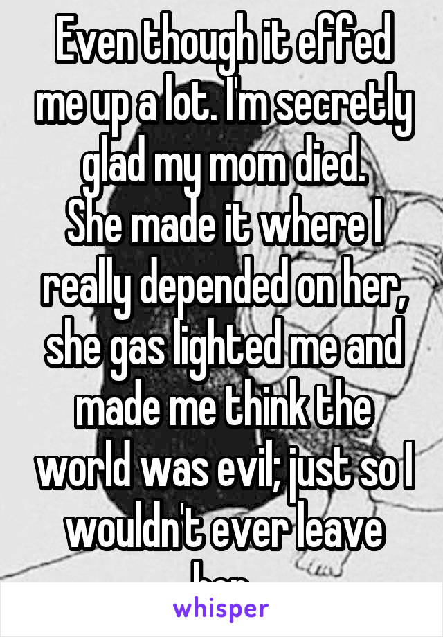 Even though it effed me up a lot. I'm secretly glad my mom died.
She made it where I really depended on her, she gas lighted me and made me think the world was evil; just so I wouldn't ever leave her.