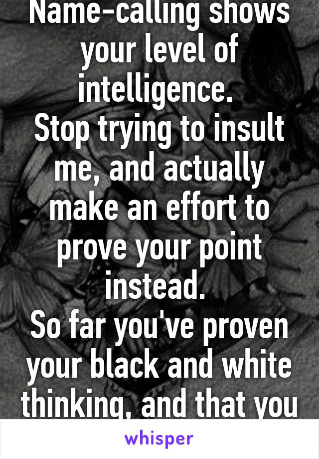 Name-calling shows your level of intelligence. 
Stop trying to insult me, and actually make an effort to prove your point instead. 
So far you've proven your black and white thinking, and that you like the word "idiot"