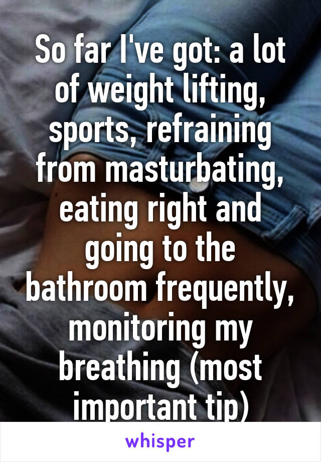 So far I've got: a lot of weight lifting, sports, refraining from masturbating, eating right and going to the bathroom frequently, monitoring my breathing (most important tip)