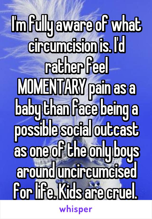 I'm fully aware of what circumcision is. I'd rather feel MOMENTARY pain as a baby than face being a possible social outcast as one of the only boys around uncircumcised for life. Kids are cruel. 