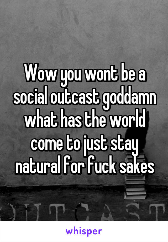 Wow you wont be a social outcast goddamn what has the world come to just stay natural for fuck sakes