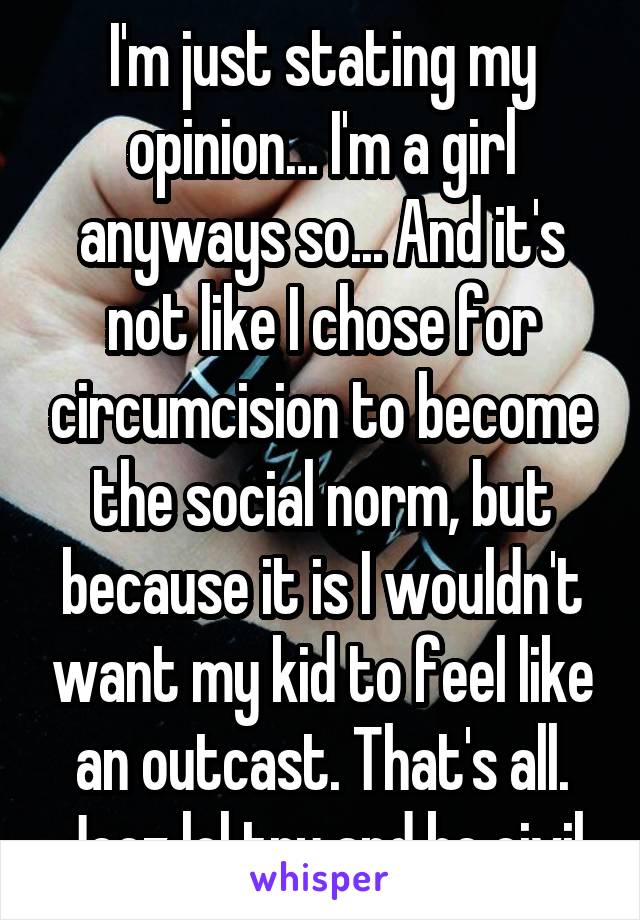 I'm just stating my opinion... I'm a girl anyways so... And it's not like I chose for circumcision to become the social norm, but because it is I wouldn't want my kid to feel like an outcast. That's all. Jeez lol try and be civil