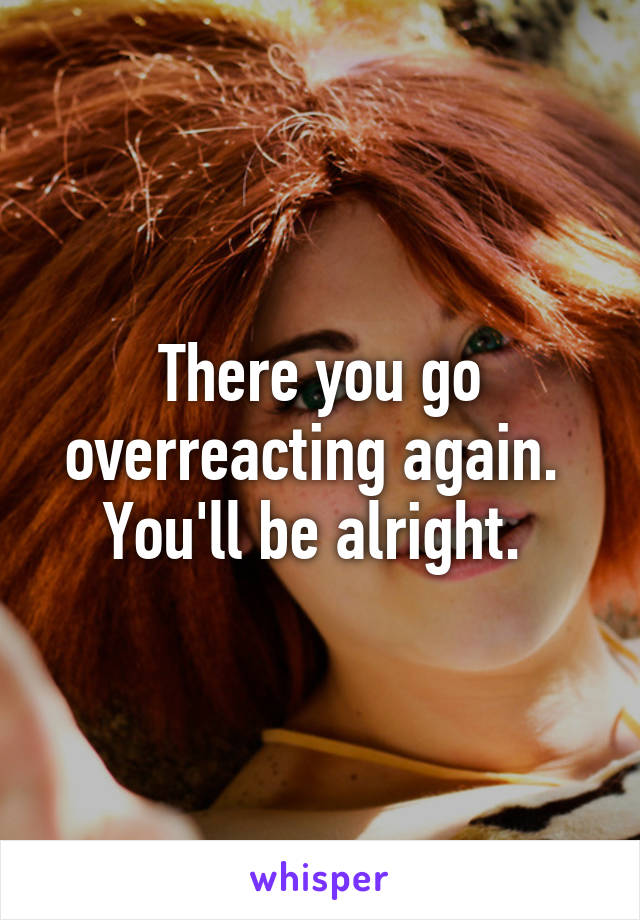 There you go overreacting again. 
You'll be alright. 