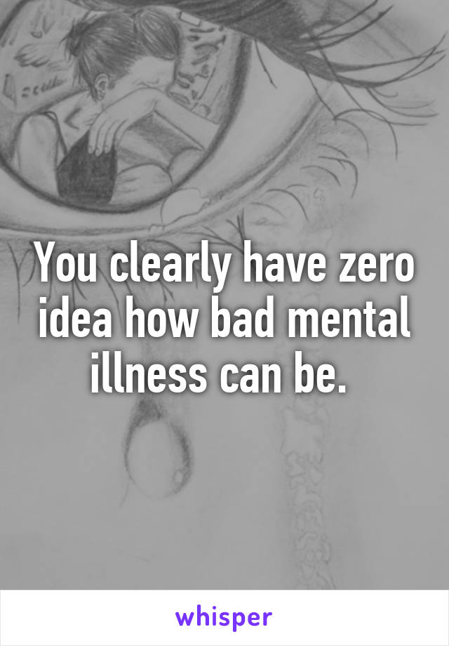 You clearly have zero idea how bad mental illness can be. 