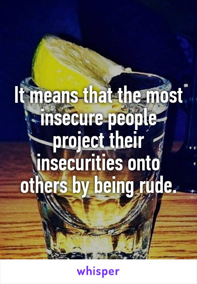 It means that the most insecure people project their insecurities onto others by being rude.