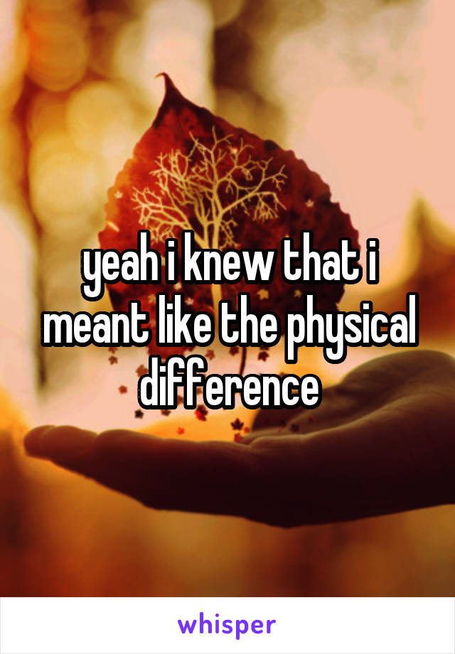 yeah i knew that i meant like the physical difference