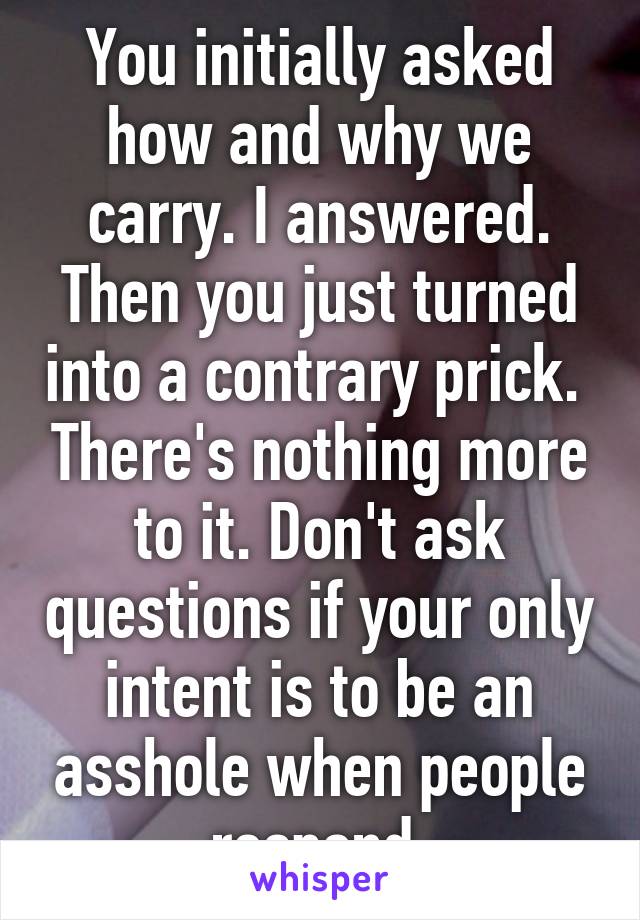 You initially asked how and why we carry. I answered. Then you just turned into a contrary prick.  There's nothing more to it. Don't ask questions if your only intent is to be an asshole when people respond.