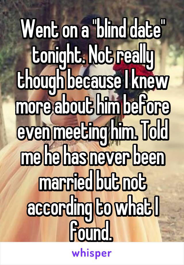 Went on a "blind date" tonight. Not really though because I knew more about him before even meeting him. Told me he has never been married but not according to what I found. 