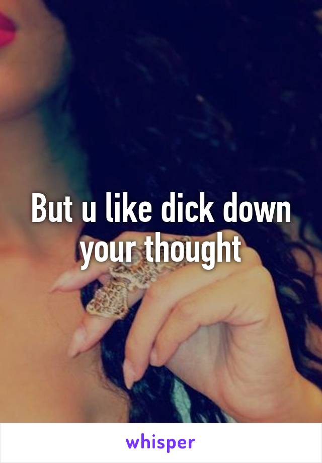 But u like dick down your thought