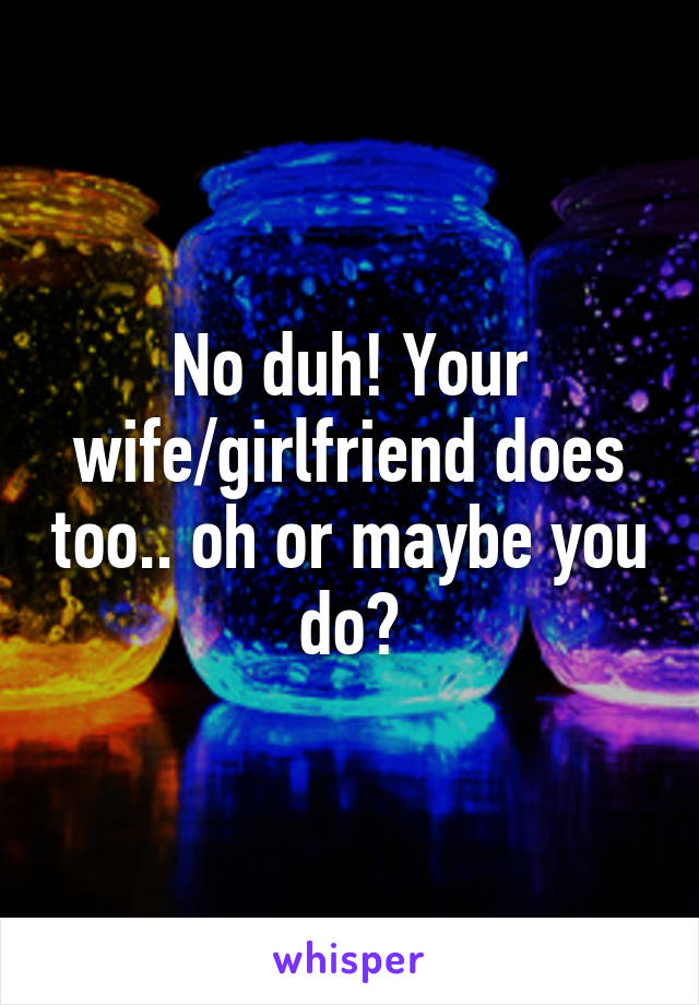 No duh! Your wife/girlfriend does too.. oh or maybe you do?