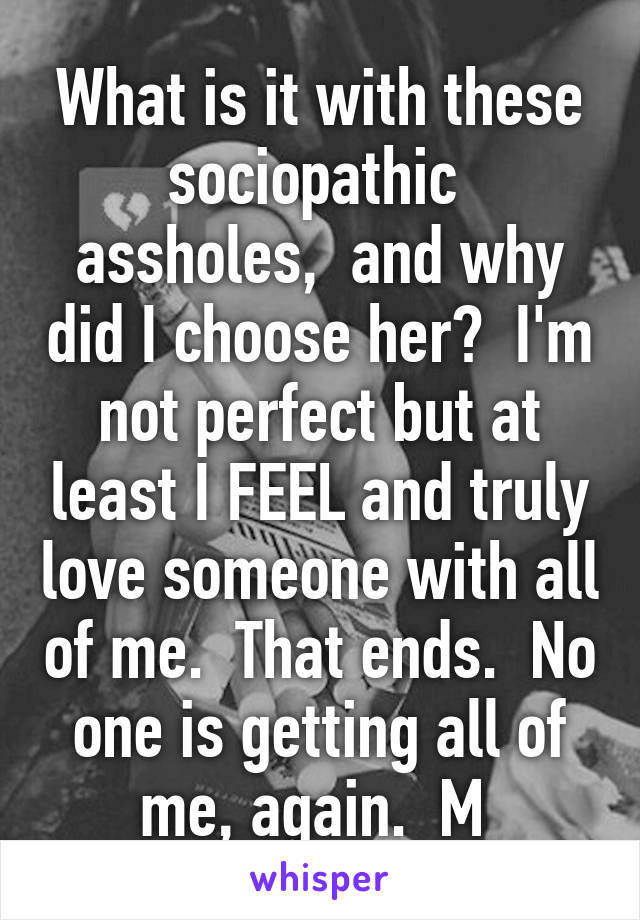 What is it with these sociopathic  assholes,  and why did I choose her?  I'm not perfect but at least I FEEL and truly love someone with all of me.  That ends.  No one is getting all of me, again.  M 