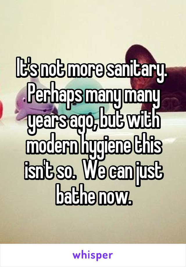 It's not more sanitary.  Perhaps many many years ago, but with modern hygiene this isn't so.  We can just bathe now.