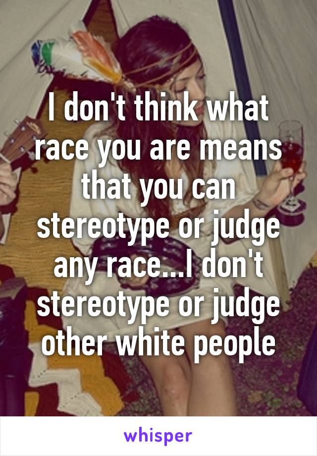 I don't think what race you are means that you can stereotype or judge any race...I don't stereotype or judge other white people