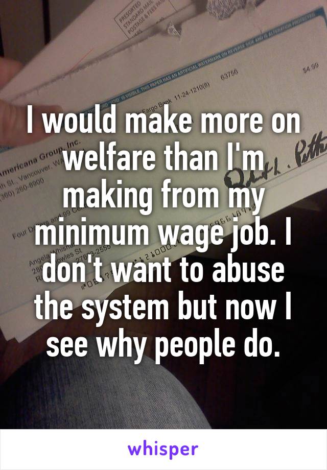 I would make more on welfare than I'm making from my minimum wage job. I don't want to abuse the system but now I see why people do.