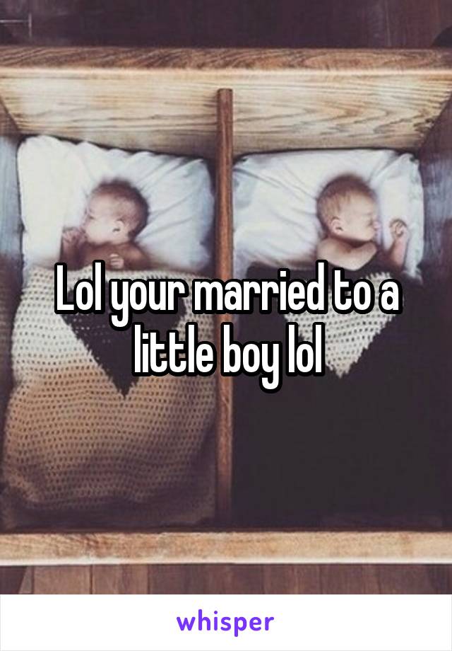 Lol your married to a little boy lol