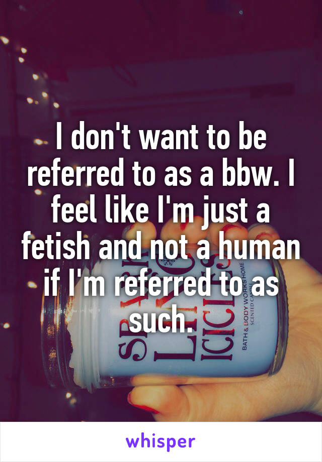 I don't want to be referred to as a bbw. I feel like I'm just a fetish and not a human if I'm referred to as such.