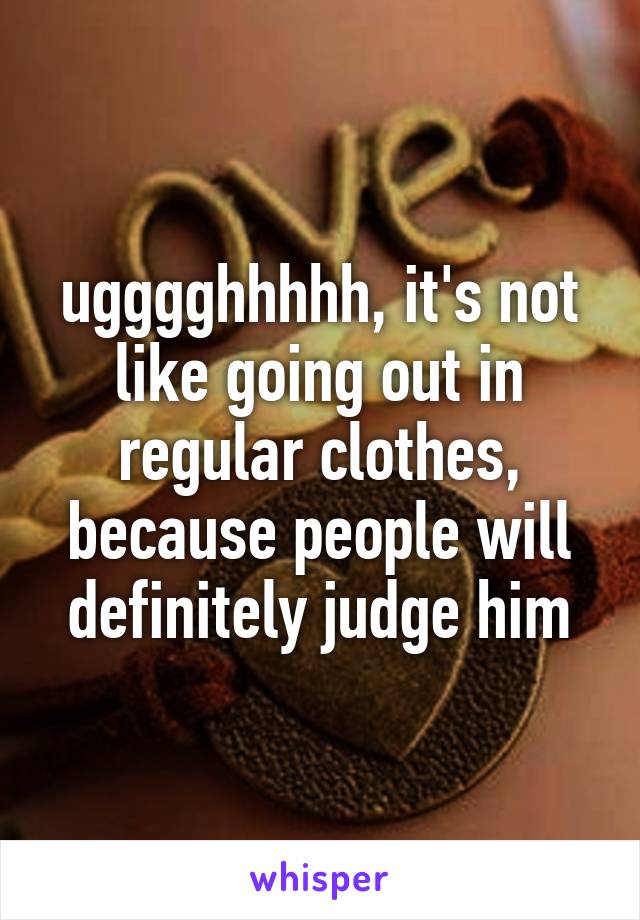 ugggghhhhh, it's not like going out in regular clothes, because people will definitely judge him