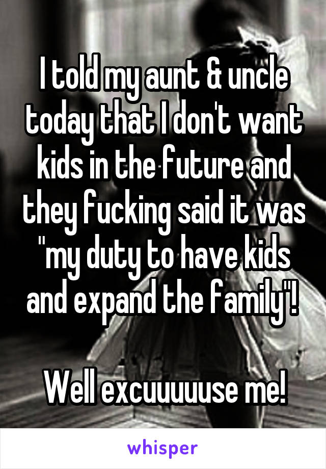 I told my aunt & uncle today that I don't want kids in the future and they fucking said it was "my duty to have kids and expand the family"! 

Well excuuuuuse me!