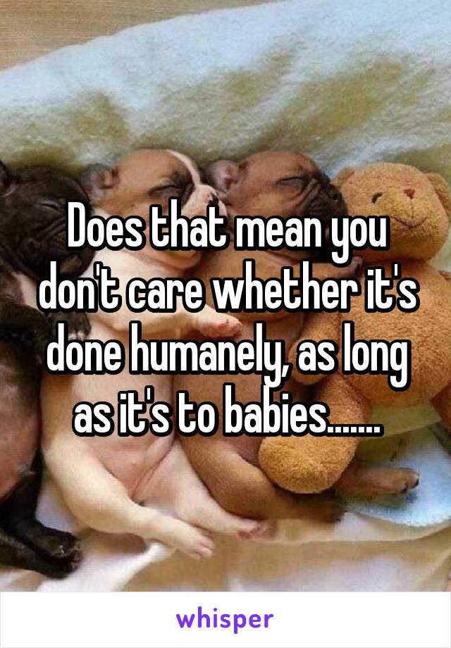 Does that mean you don't care whether it's done humanely, as long as it's to babies.......