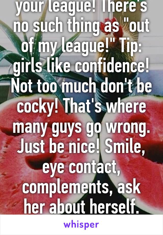 They're not out of your league! There's no such thing as "out of my league!" Tip: girls like confidence! Not too much don't be cocky! That's where many guys go wrong. Just be nice! Smile, eye contact, complements, ask her about herself. Good luck! Don't look down! Ur fine 