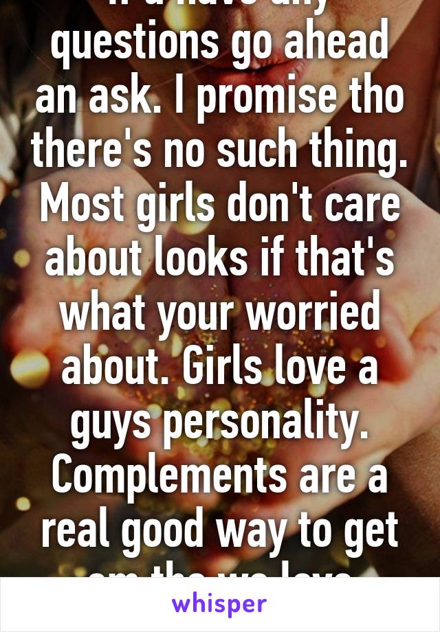 If u have any questions go ahead an ask. I promise tho there's no such thing. Most girls don't care about looks if that's what your worried about. Girls love a guys personality. Complements are a real good way to get em tho we love complements.