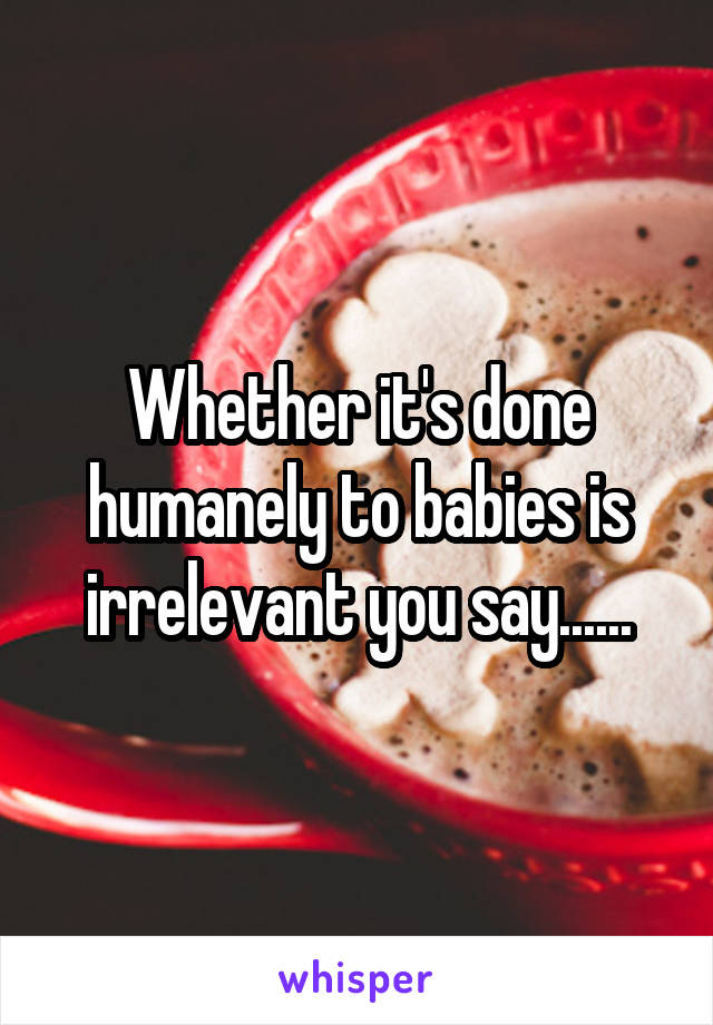 Whether it's done humanely to babies is irrelevant you say......