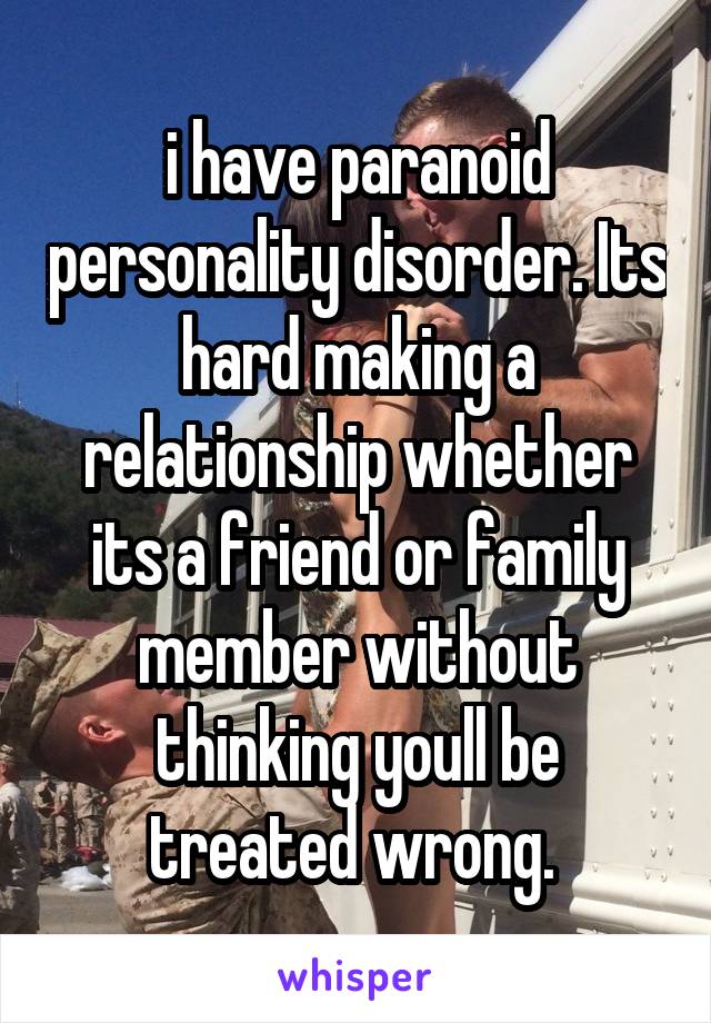 i have paranoid personality disorder. Its hard making a relationship whether its a friend or family member without thinking youll be treated wrong. 