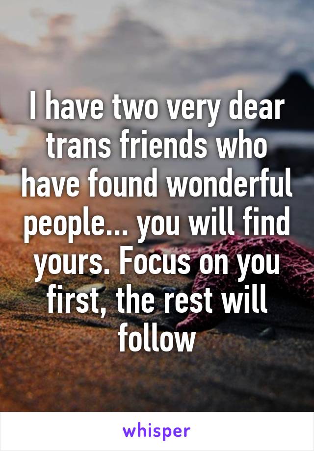 I have two very dear trans friends who have found wonderful people... you will find yours. Focus on you first, the rest will follow