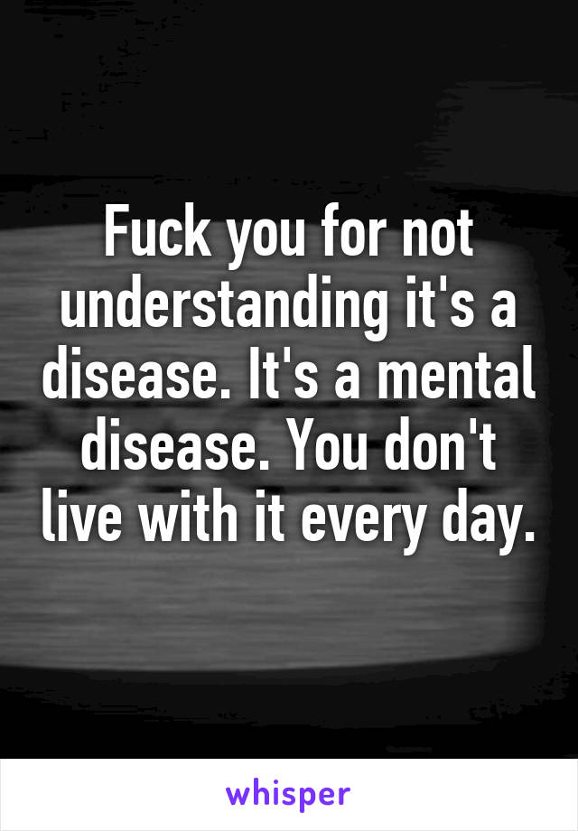 Fuck you for not understanding it's a disease. It's a mental disease. You don't live with it every day. 