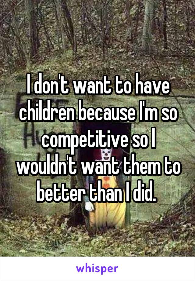 I don't want to have children because I'm so competitive so I wouldn't want them to better than I did. 