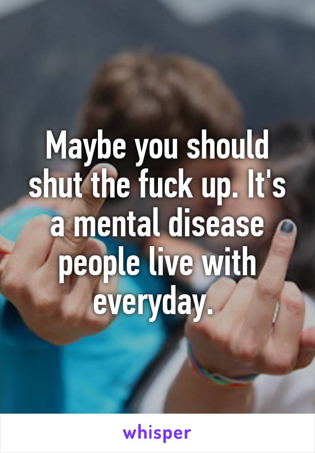 Maybe you should shut the fuck up. It's a mental disease people live with everyday. 