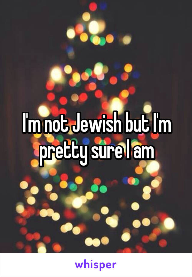 I'm not Jewish but I'm pretty sure I am