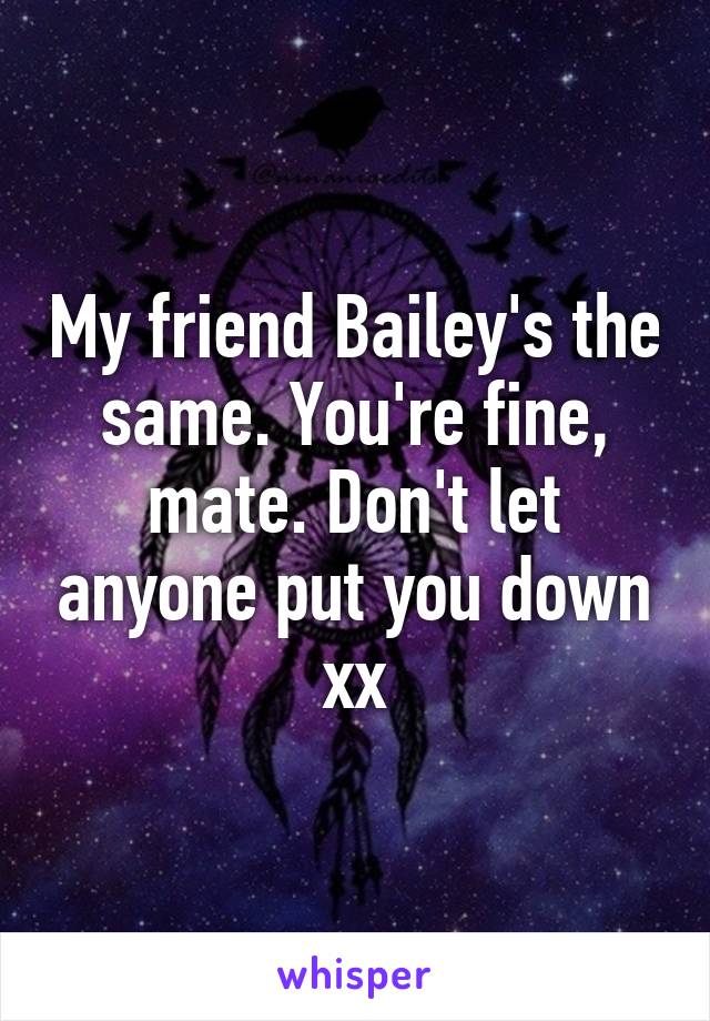 My friend Bailey's the same. You're fine, mate. Don't let anyone put you down xx