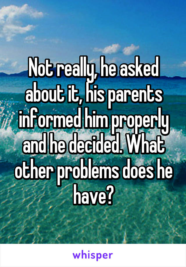 Not really, he asked about it, his parents informed him properly and he decided. What other problems does he have?