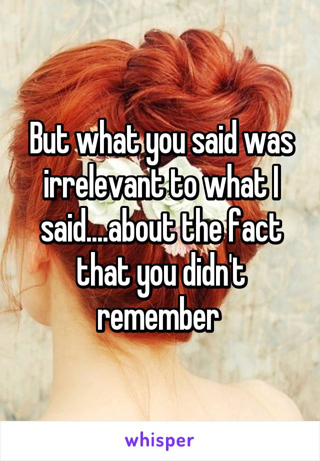 But what you said was irrelevant to what I said....about the fact that you didn't remember 