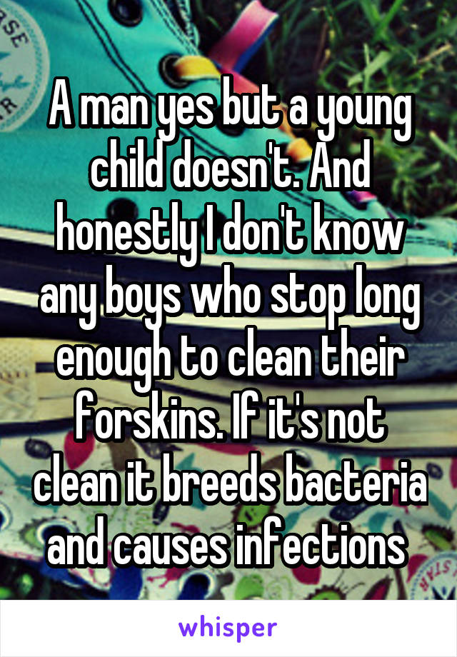 A man yes but a young child doesn't. And honestly I don't know any boys who stop long enough to clean their forskins. If it's not clean it breeds bacteria and causes infections 