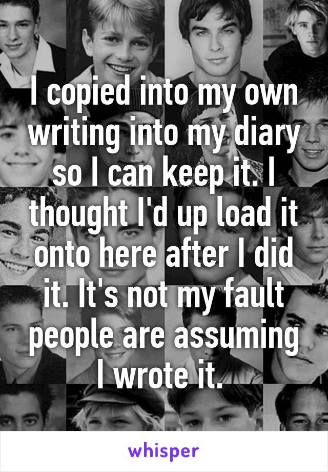 I copied into my own writing into my diary so I can keep it. I thought I'd up load it onto here after I did it. It's not my fault people are assuming I wrote it. 