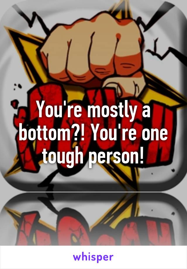 You're mostly a bottom?! You're one tough person!