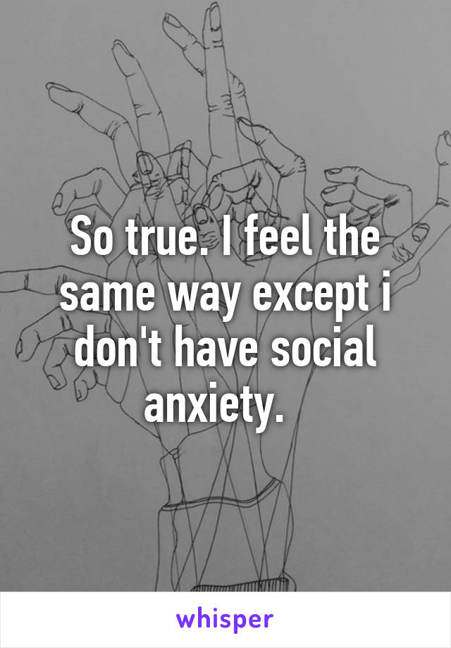 So true. I feel the same way except i don't have social anxiety.  